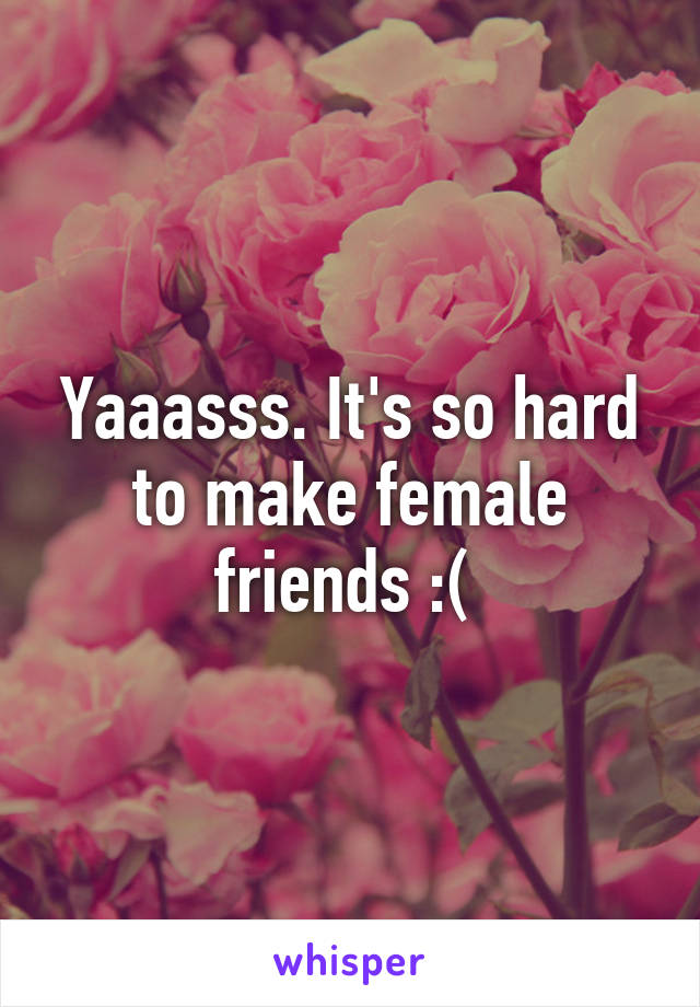 Yaaasss. It's so hard to make female friends :( 