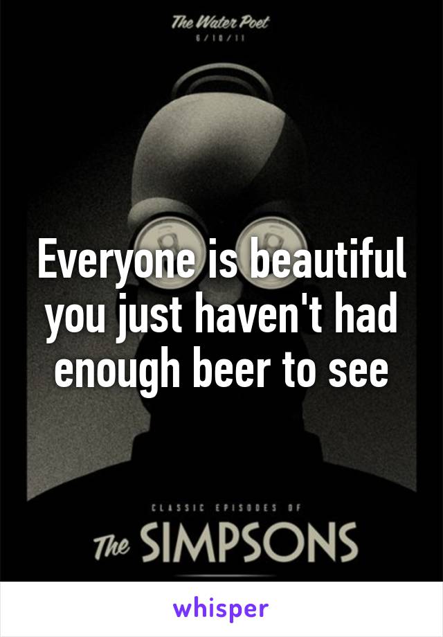 Everyone is beautiful you just haven't had enough beer to see