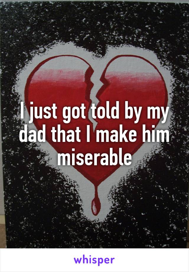 I just got told by my dad that I make him miserable