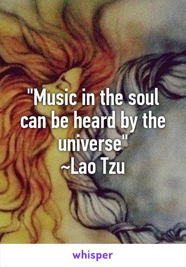 "Music in the soul can be heard by the universe"
~Lao Tzu