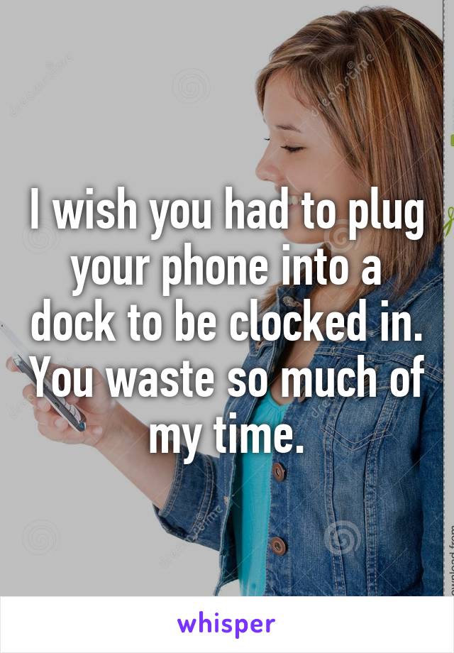 I wish you had to plug your phone into a dock to be clocked in. You waste so much of my time.