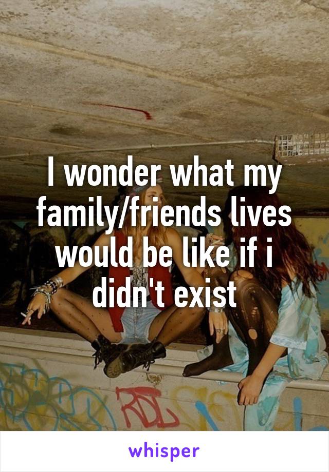 I wonder what my family/friends lives would be like if i didn't exist