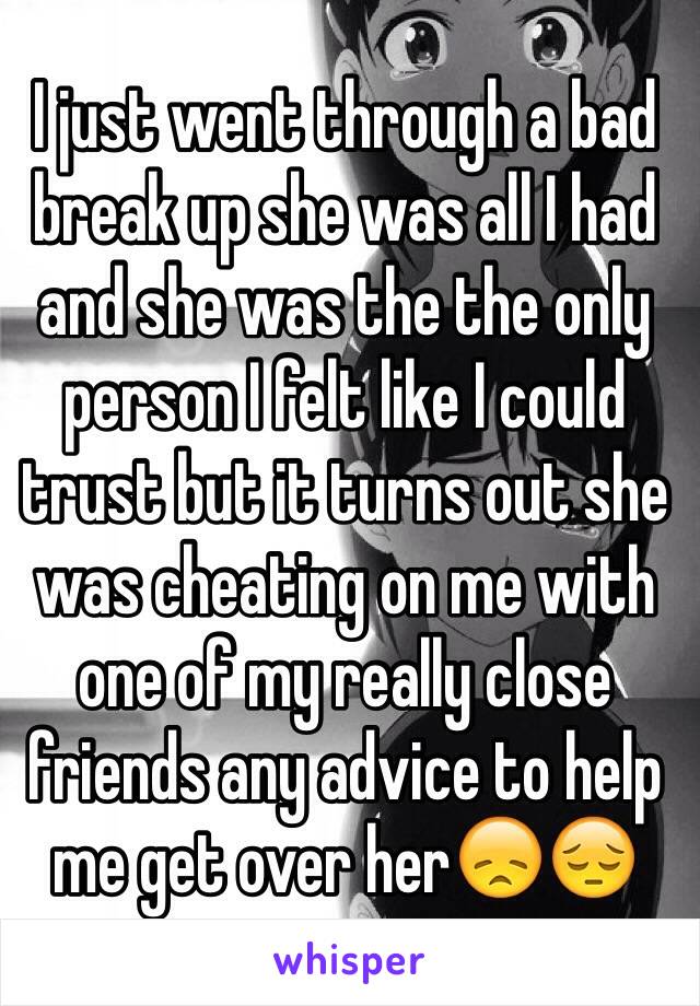 I just went through a bad break up she was all I had and she was the the only person I felt like I could trust but it turns out she was cheating on me with one of my really close friends any advice to help me get over her😞😔