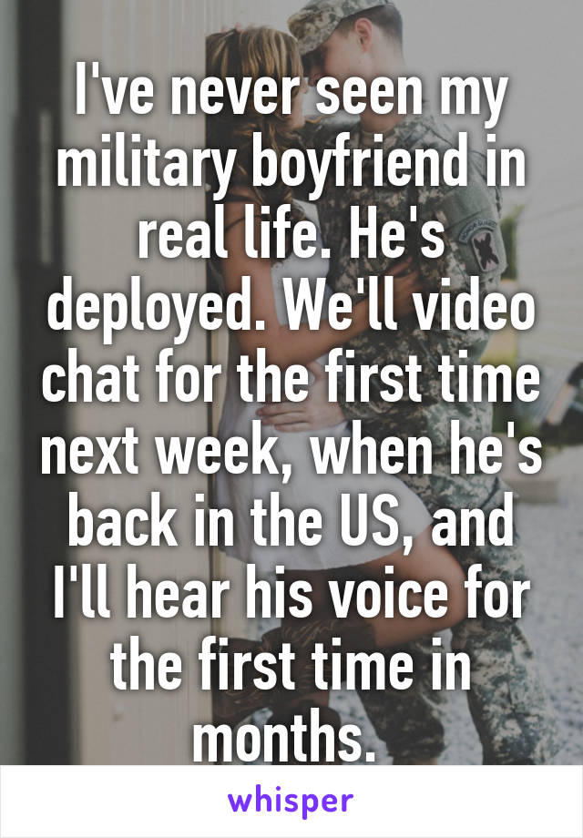 I've never seen my military boyfriend in real life. He's deployed. We'll video chat for the first time next week, when he's back in the US, and I'll hear his voice for the first time in months. 