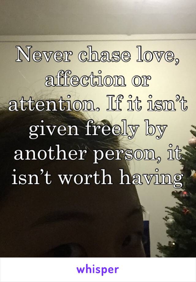 Never chase love, affection or attention. If it isn’t given freely by another person, it isn’t worth having