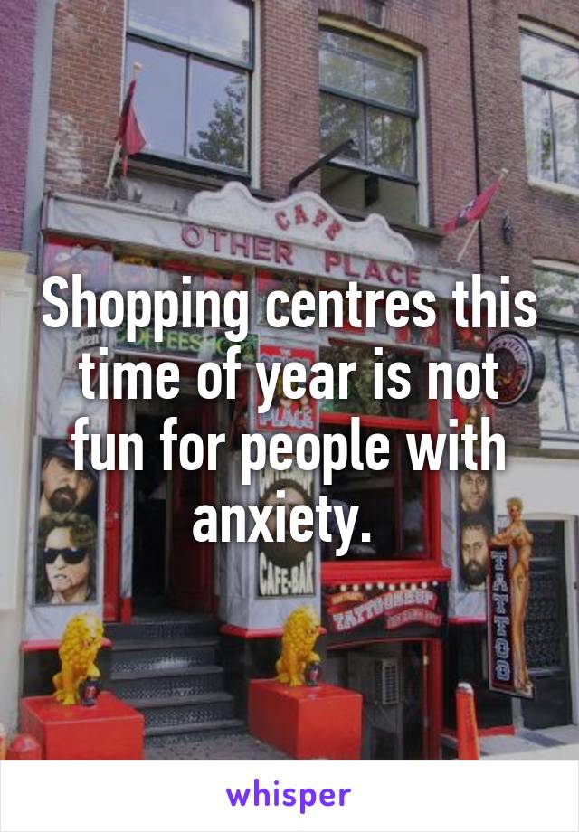 Shopping centres this time of year is not fun for people with anxiety. 