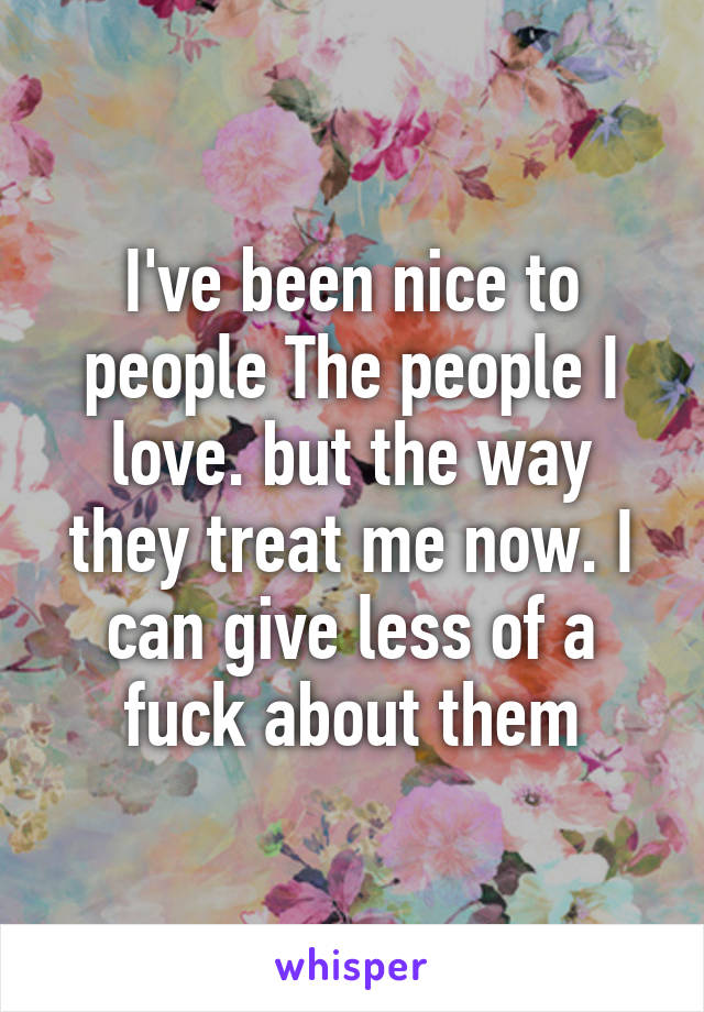 I've been nice to people The people I love. but the way they treat me now. I can give less of a fuck about them