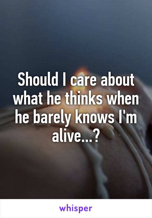 Should I care about what he thinks when he barely knows I'm alive...?