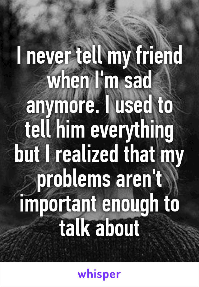 I never tell my friend when I'm sad anymore. I used to tell him everything but I realized that my problems aren't important enough to talk about