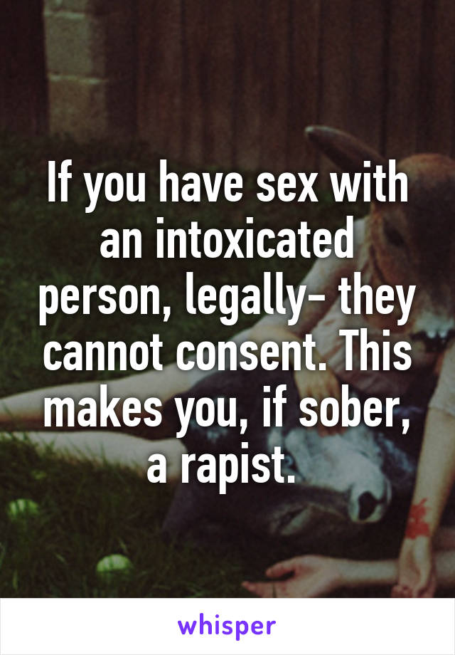 If you have sex with an intoxicated person, legally- they cannot consent. This makes you, if sober, a rapist. 