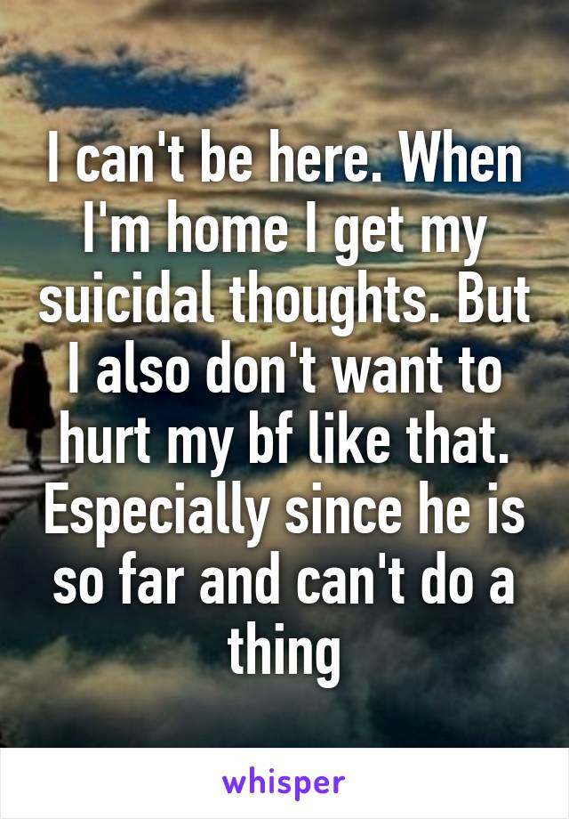 I can't be here. When I'm home I get my suicidal thoughts. But I also don't want to hurt my bf like that. Especially since he is so far and can't do a thing