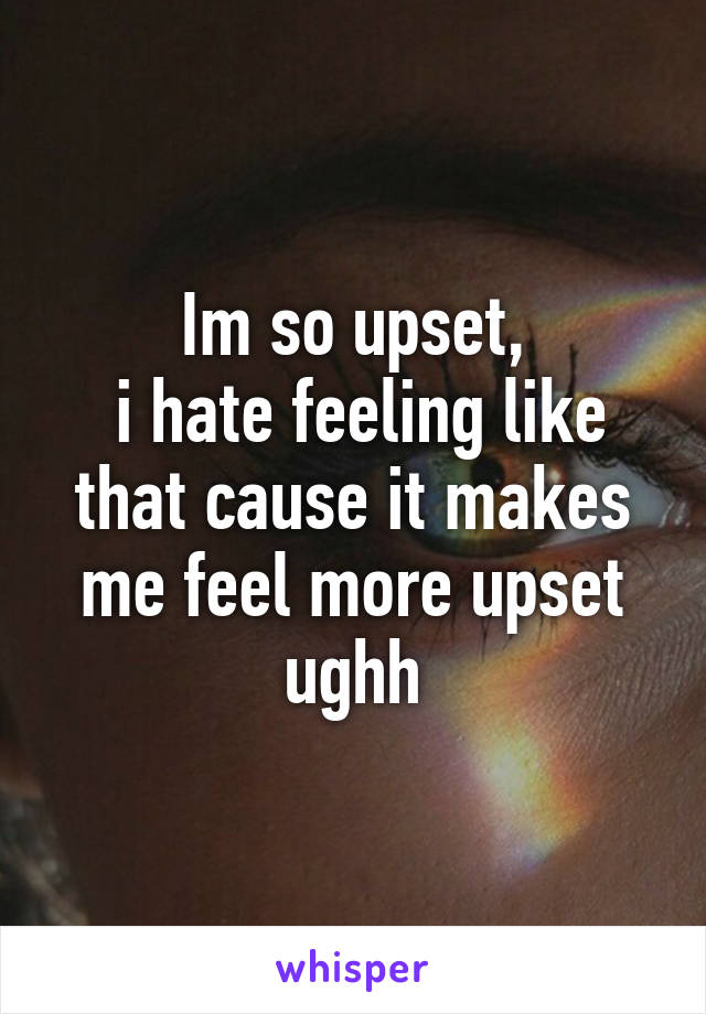 Im so upset,
 i hate feeling like that cause it makes me feel more upset ughh