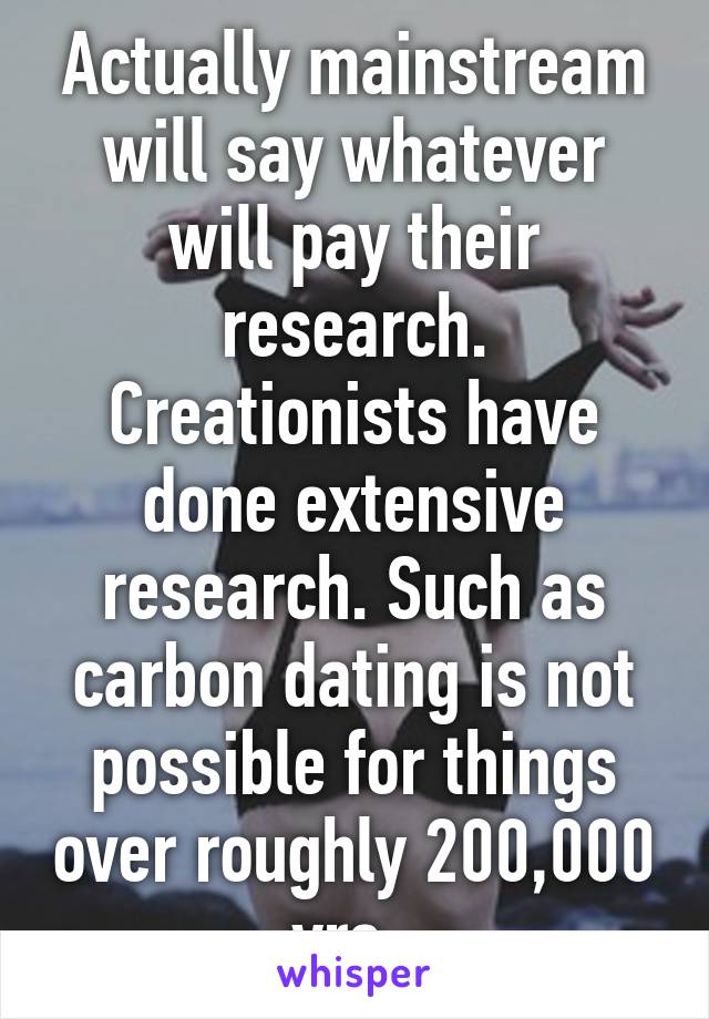 Actually mainstream will say whatever will pay their research. Creationists have done extensive research. Such as carbon dating is not possible for things over roughly 200,000 yrs. 