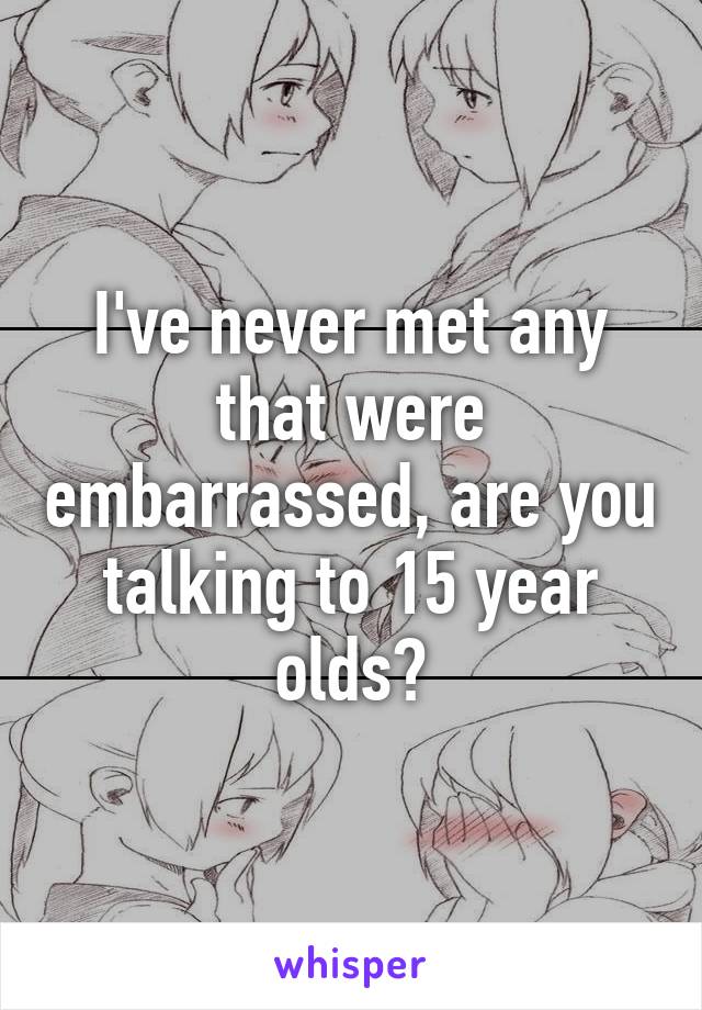 I've never met any that were embarrassed, are you talking to 15 year olds?