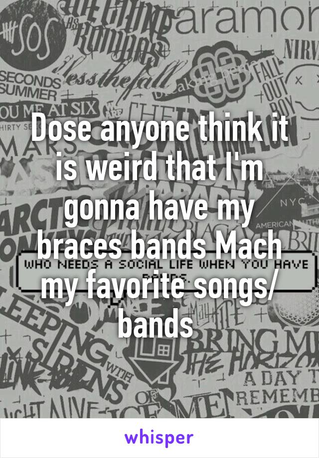 Dose anyone think it is weird that I'm gonna have my braces bands Mach my favorite songs/ bands 