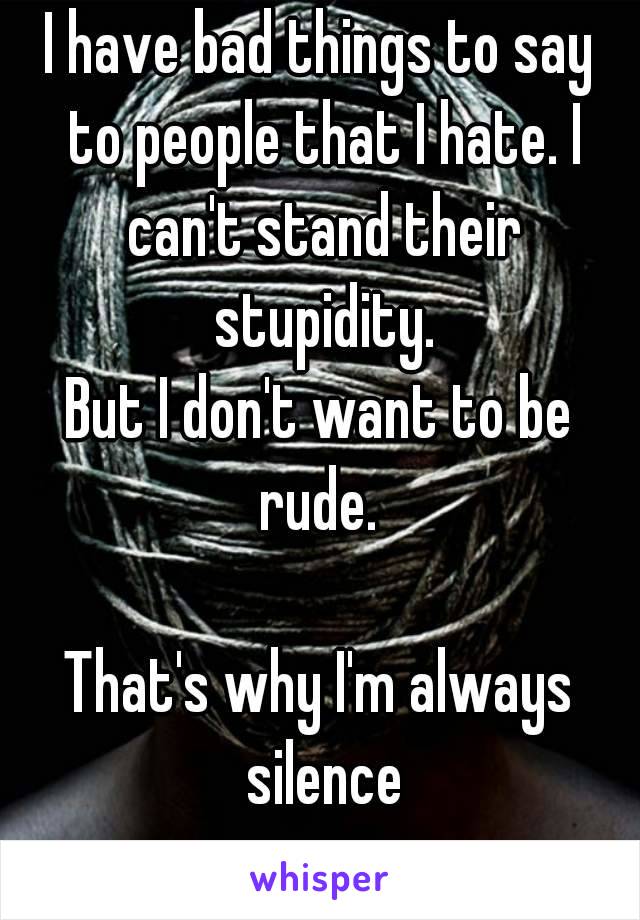 I have bad things to say to people that I hate. I can't stand their stupidity.
But I don't want to be rude. 

That's why I'm always silence