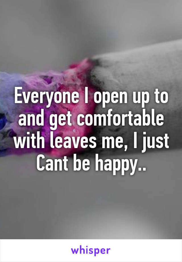 Everyone I open up to and get comfortable with leaves me, I just Cant be happy..