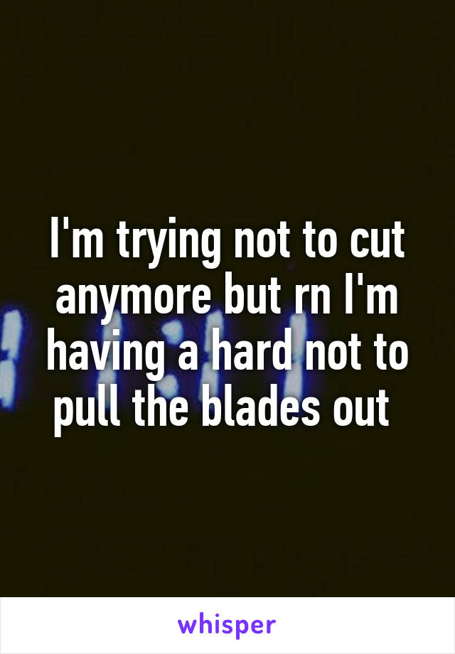 I'm trying not to cut anymore but rn I'm having a hard not to pull the blades out 