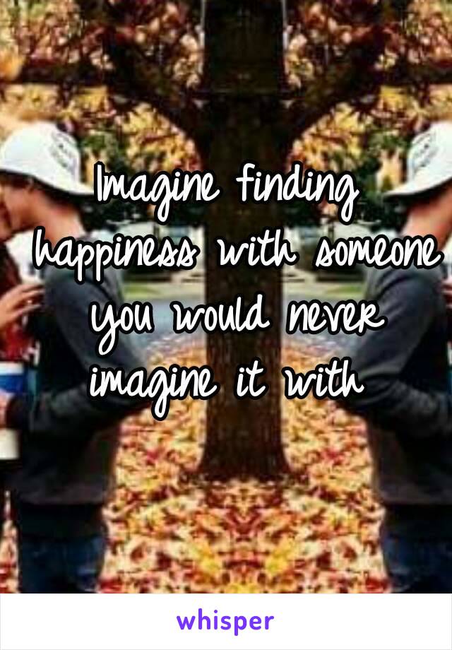 Imagine finding happiness with someone you would never imagine it with 