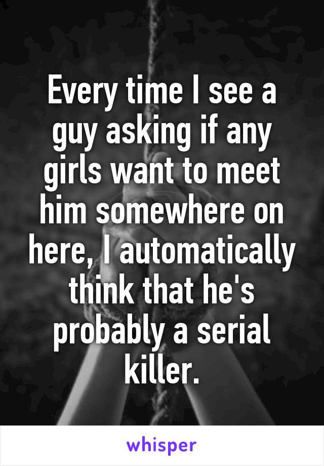 Every time I see a guy asking if any girls want to meet him somewhere on here, I automatically think that he's probably a serial killer.