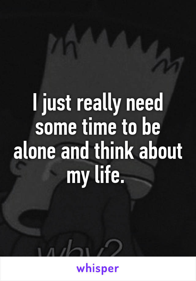 I just really need some time to be alone and think about my life. 