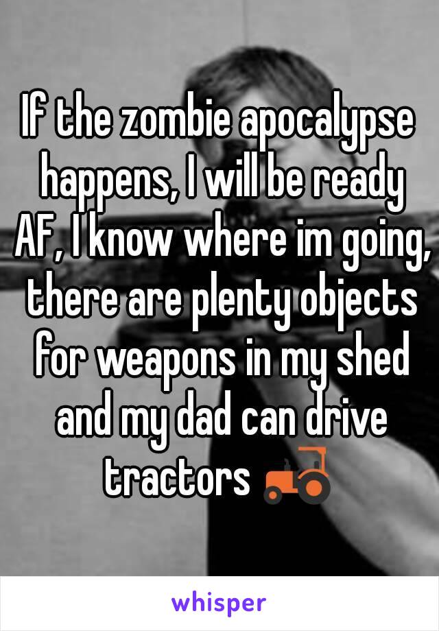 If the zombie apocalypse happens, I will be ready AF, I know where im going, there are plenty objects for weapons in my shed and my dad can drive tractors 🚜 