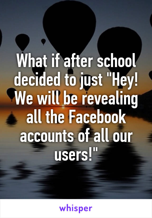 What if after school decided to just "Hey! We will be revealing all the Facebook accounts of all our users!"