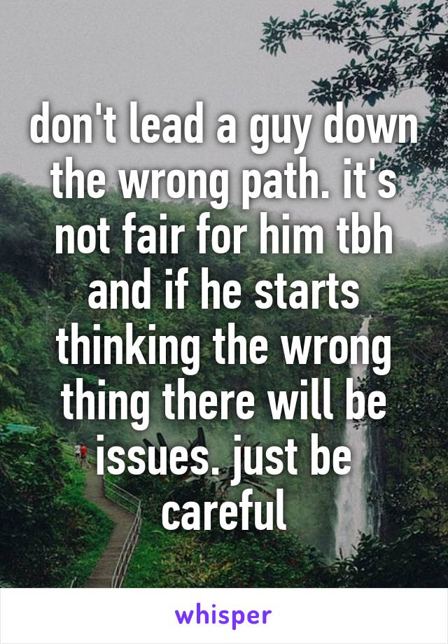 don't lead a guy down the wrong path. it's not fair for him tbh and if he starts thinking the wrong thing there will be issues. just be careful