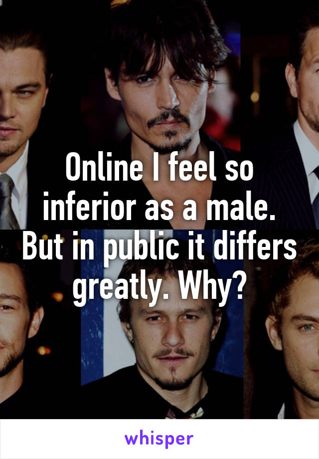 Online I feel so inferior as a male. But in public it differs greatly. Why?