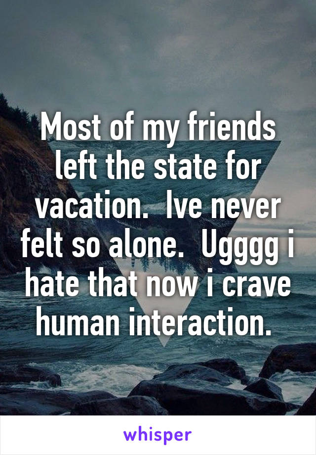 Most of my friends left the state for vacation.  Ive never felt so alone.  Ugggg i hate that now i crave human interaction. 