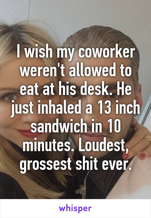 I wish my coworker weren't allowed to eat at his desk. He just inhaled a 13 inch sandwich in 10 minutes. Loudest, grossest shit ever.