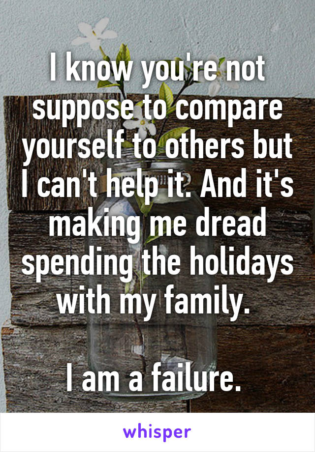 I know you're not suppose to compare yourself to others but I can't help it. And it's making me dread spending the holidays with my family. 

I am a failure. 