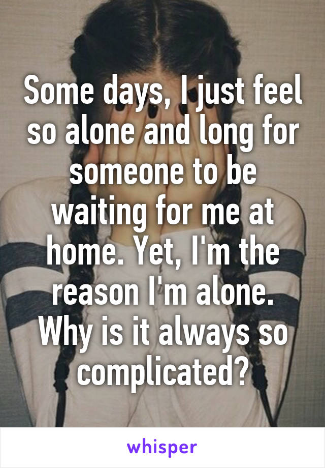 Some days, I just feel so alone and long for someone to be waiting for me at home. Yet, I'm the reason I'm alone. Why is it always so complicated?