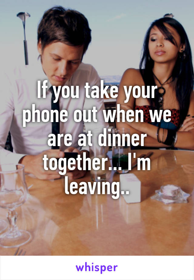 If you take your phone out when we are at dinner together... I'm leaving..