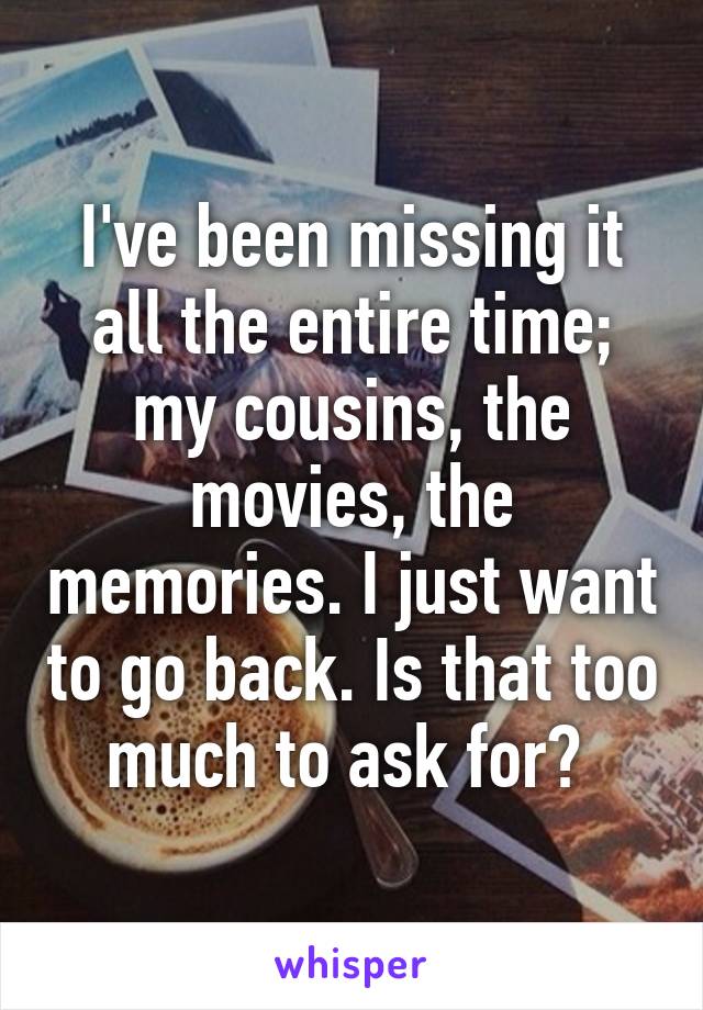 I've been missing it all the entire time; my cousins, the movies, the memories. I just want to go back. Is that too much to ask for? 