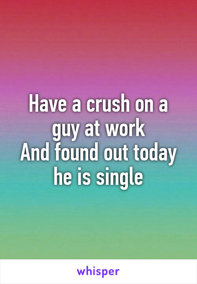 Have a crush on a guy at work
And found out today he is single