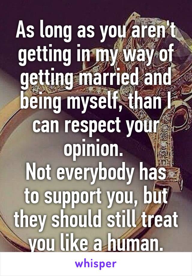 As long as you aren't getting in my way of getting married and being myself, than I can respect your opinion. 
Not everybody has to support you, but they should still treat you like a human.