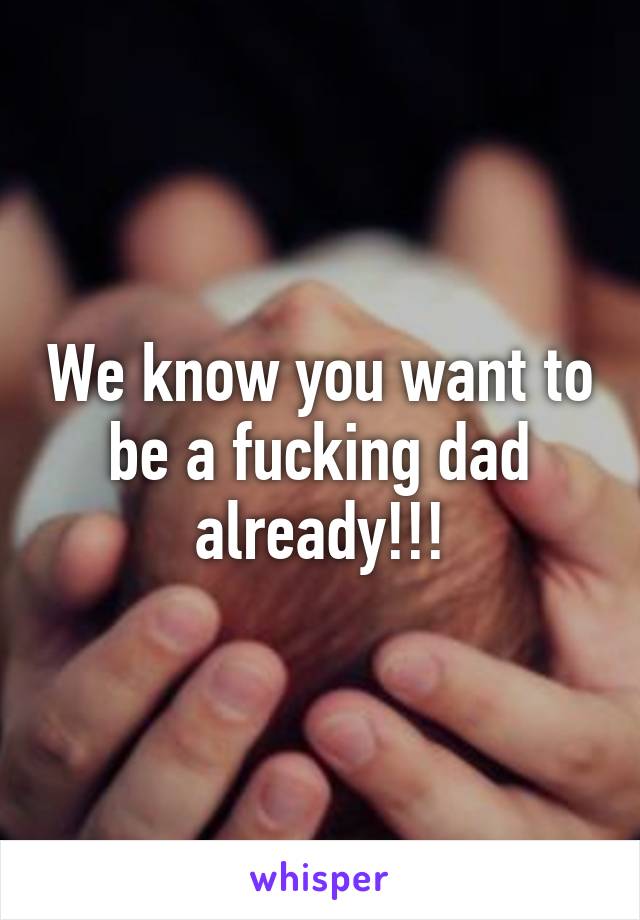 We know you want to be a fucking dad already!!!