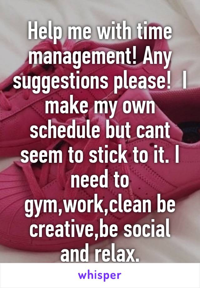 Help me with time management! Any suggestions please!  I make my own schedule but cant seem to stick to it. I need to gym,work,clean be creative,be social and relax.