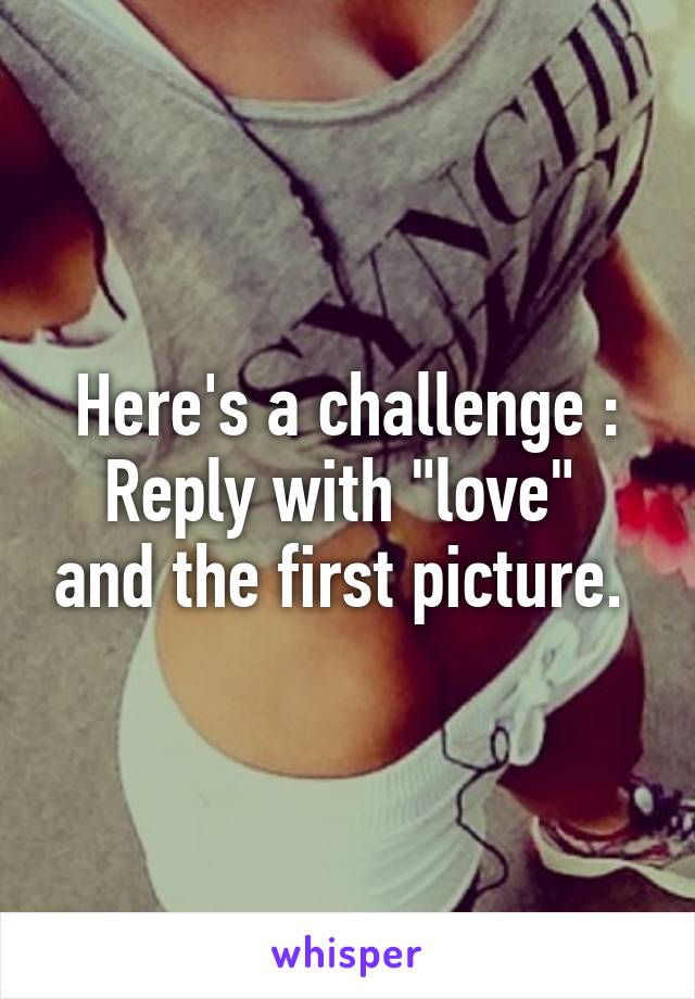 Here's a challenge :
Reply with "love"  and the first picture. 