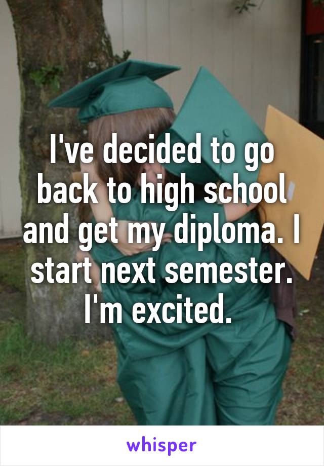 I've decided to go back to high school and get my diploma. I start next semester. I'm excited. 