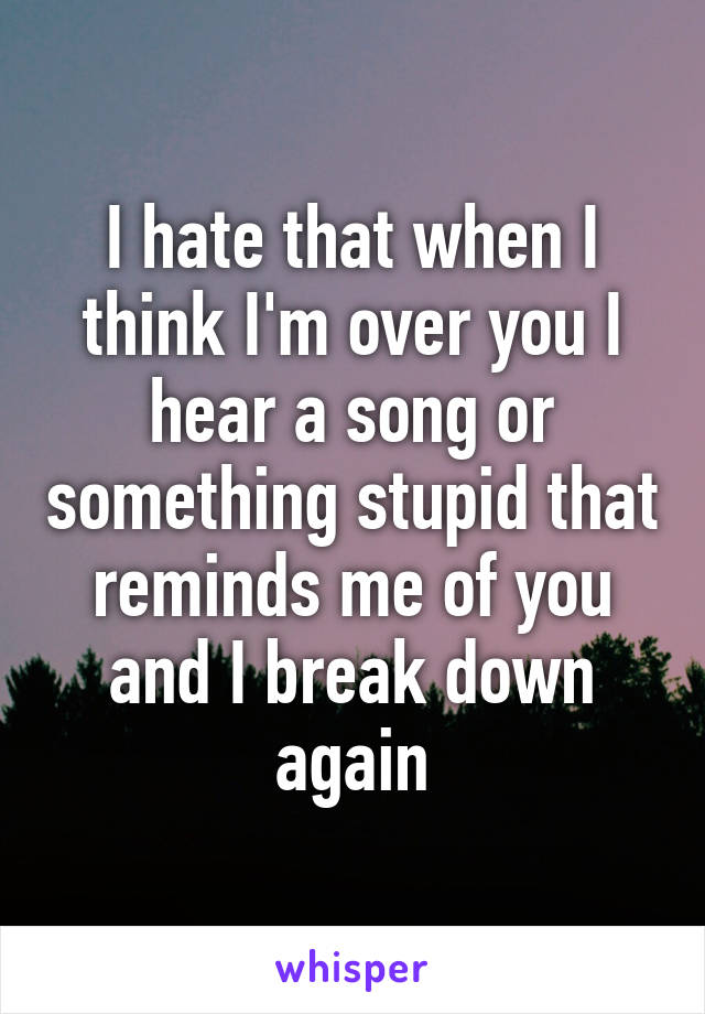 I hate that when I think I'm over you I hear a song or something stupid that reminds me of you and I break down again