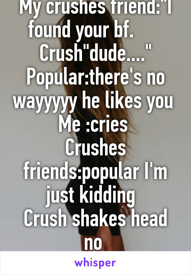 My crushes friend:"I found your bf.       Crush"dude...."
Popular:there's no wayyyyy he likes you 
Me :cries 
Crushes friends:popular I'm just kidding  
Crush shakes head no 
