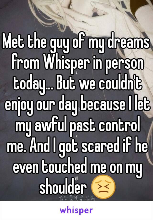 Met the guy of my dreams from Whisper in person today... But we couldn't enjoy our day because I let my awful past control me. And I got scared if he even touched me on my shoulder 😣