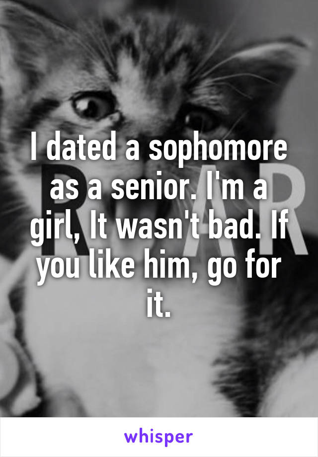 I dated a sophomore as a senior. I'm a girl, It wasn't bad. If you like him, go for it.