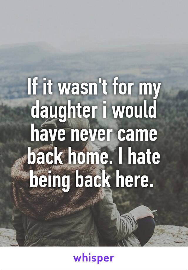 If it wasn't for my daughter i would have never came back home. I hate being back here. 