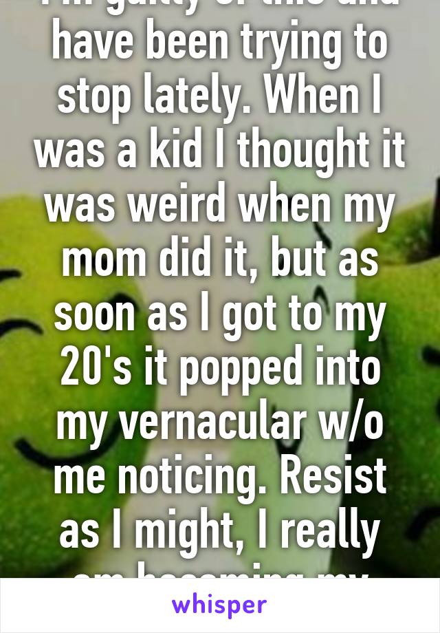 I'm guilty of this and have been trying to stop lately. When I was a kid I thought it was weird when my mom did it, but as soon as I got to my 20's it popped into my vernacular w/o me noticing. Resist as I might, I really am becoming my mother. 