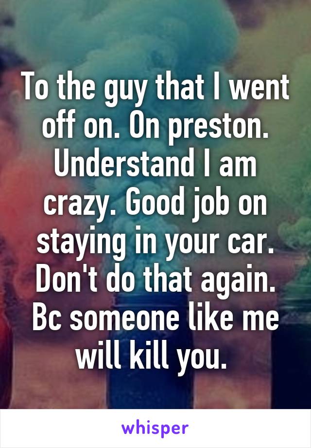 To the guy that I went off on. On preston. Understand I am crazy. Good job on staying in your car. Don't do that again. Bc someone like me will kill you. 