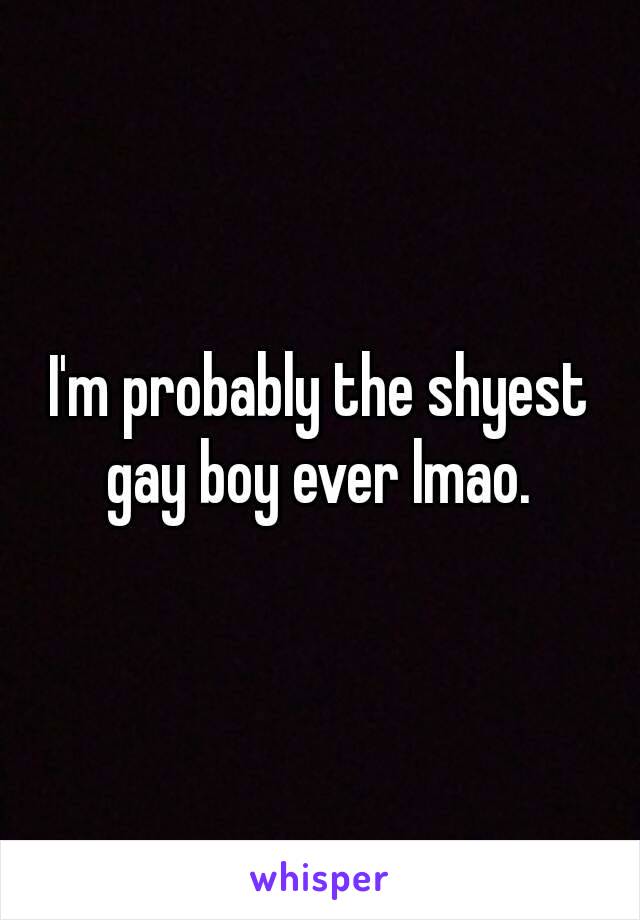 I'm probably the shyest gay boy ever lmao. 