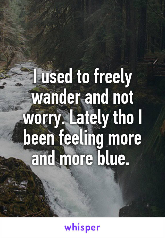 I used to freely wander and not worry. Lately tho I been feeling more and more blue. 